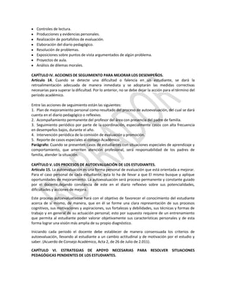 Controles de lectura.
Producciones y evidencias personales.
Realización de portafolios de evaluación.
Elaboración del diario pedagógico.
Resolución de problemas.
Exposiciones sobre puntos de vista argumentados de algún problema.
Proyectos de aula.
Análisis de dilemas morales.
CAPÍTULO IV. ACCIONES DE SEGUIMIENTO PARA MEJORAR LOS DESEMPEÑOS.
Artículo 14. Cuando se detecte una dificultad o falencia en un estudiante, se dará la
retroalimentación adecuada de manera inmediata y se adoptarán las medidas correctivas
necesarias para superar la dificultad. Por lo anterior, no se debe dejar la acción para el término del
periodo académico.
Entre las acciones de seguimiento están las siguientes:
1. Plan de mejoramiento personal como resultado del proceso de autoevaluación, del cual se dará
cuenta en el diario pedagógico o reflexivo.
2. Acompañamiento permanente del profesor del área con presencia del padre de familia.
3. Seguimiento periódico por parte de la coordinación, especialmente casos con alta frecuencia
en desempeños bajos, durante el año.
4. Intervención periódica de la comisión de evaluación y promoción.
5. Reporte de casos especiales al consejo Académico.
Parágrafo: Cuando se presenten casos de estudiantes con situaciones especiales de aprendizaje y
comportamiento, que ameriten atención profesional, será responsabilidad de los padres de
familia, atender la situación.
CAPÍTULO V. LOS PROCESOS DE AUTOEVALUACIÓN DE LOS ESTUDIANTES.
Artículo 15. La autoevaluación es una forma personal de evaluación que está orientada a mejorar.
Para el caso personal de cada estudiante, esta lo ha de llevar a que El mismo busque y aplique
oportunidades de mejoramiento. La autoevaluación será proceso permanente y constante guiado
por el docente,dejando constancia de este en el diario reflexivo sobre sus potencialidades,
dificultades y acciones de mejora.
Este proceso autoevaluativose hará con el objetivo de favorecer el conocimiento del estudiante
acerca de sí mismo, de manera, que en él se forme una clara representación de sus procesos
cognitivos, sus motivaciones y aspiraciones, sus fortalezas y debilidades, sus técnicas y formas de
trabajo y en general de su actuación personal; esto por supuesto requiere de un entrenamiento
que permita al estudiante poder valorar objetivamente sus características personales y de esta
forma lograr una visión más amplia de su propio diagnóstico.
Iniciando cada periodo el docente debe establecer de manera consensuada los criterios de
autoevaluación, llevando al estudiante a un cambio actitudinal y de motivación por el estudio y
saber. (Acuerdo de Consejo Académico, Acta 2, de 26 de Julio de 2.011).
CAPÍTULO VI. ESTRATEGIAS DE APOYO NECESARIAS PARA RESOLVER SITUACIONES
PEDAGÓGICAS PENDIENTES DE LOS ESTUDIANTES.

 