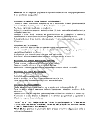 Artículo 16. Son estrategias de apoyo necesarias para resolver situaciones pedagógicas pendientes
de los estudiantes, las siguientes:

1. Reuniones de Padres de Familia grupales e individuales para:
Conocer el sistema institucional de evaluación de los estudiantes: criterios, procedimientos e
instrumentos de evaluación y promoción desde el inicio de año escolar.
Acompañar el proceso evaluativo de los estudiantes.
Recibir oportunamente respuestas a las inquietudes y solicitudes presentadas sobre el proceso de
evaluación de sus hijos.
Participar, a través de las instancias del gobierno escolar, en la definición de criterios y
procedimientos de la evaluación del aprendizaje de los estudiantes y promoción escolar.
Recibir orientaciones de los docentes sobre estrategias y recomendaciones para la superación de
dificultades.
2. Reuniones con Docentes para:
Analizar situaciones de estudiantes con persistencia en el bajo rendimiento.
Formular y establecer estrategias evaluativas acordes con el modelo pedagógico que garanticen la
superación de situaciones pendientes.
Resolver situaciones evaluativas particulares de área, grado o nivel.
Reflexionar y debatir acerca del modelo evaluativo implementado por la institución.
3. Reuniones de la comisión de evaluación y promoción.
Analizar casos de estudiantes con dificultades en el aprendizaje.
Escuchar a todos los miembros de la comunidad educativa.
Recomendar a miembros de la comunidad acciones necesarias para superar dificultades.
4. Reuniones de la Gestión Académica para:
Revisar y redefinir la realidad evaluada.
Redefinición de los propósitos de la evaluación.
Verificar la formulación de descriptores de desempeño acorde al SIE.
Tomar decisiones o acciones que modifiquen la realidad evaluada.
5. Reuniones del consejo académico.
Estudiar y analizar fenómenos evaluativos que se susciten en la implementación del SIE.
Tomar correctivos sobre el tratamiento dado por los docentes a situaciones pendientes de los
estudiantes.
Sugerir a los docentes estrategias de aprendizaje para estudiantes con falencias en su aprendizaje.
Recomendar al consejo directivo la adopción de mecanismos que garanticen la superación de
dificultades por parte de los estudiantes.
CAPÍTULO VII. ACCIONES PARA GARANTIZAR QUE LOS DIRECTIVOS DOCENTES Y DOCENTES DEL
ESTABLECIMIENTO EDUCATIVO CUMPLAN CON LOS PROCESOS EVALUATIVOS ESTIPULADOS EN
EL SISTEMA INSTITUCIONAL DE EVALUACIÓN.
Artículo 17. Para garantizar el cumplimiento de los procesos evaluativos estipulados en el SIE, se
implementará lo siguiente:

 
