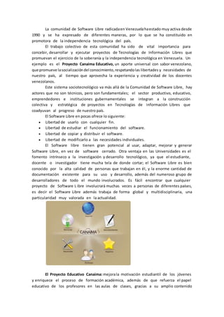 La comunidad de Software Libre radicadaen Venezuelahaestado muy activa desde
1990 y se ha expresado de diferentes maneras, por lo que se ha constituido en
promotora de la independencia tecnológica del país.
El trabajo colectivo de esta comunidad ha sido de vital importancia para
concebir, desarrollar y ejecutar proyectos de Tecnologías de Información Libres que
promuevan el ejercicio de la soberanía y la independencia tecnológica en Venezuela. Un
ejemplo es el Proyecto Canaima Educativo, un aporte universal con sabor venezolano,
que promueve lasocializacióndel conocimiento,respetandolas libertades y necesidades de
nuestro país, al tiempo que aprovecha la experiencia y creatividad de los docentes
venezolanos.
Este sistema sociotecnológico va más allá de la Comunidad de Software Libre, hay
actores que no son técnicos, pero son fundamentales; el sector productivo, educativo,
emprendedores e instituciones gubernamentales se integran a la construcción
colectiva y estratégica de proyectos en Tecnologías de información Libres que
coadyuvan al progreso de nuestro país.
El Software Libre en pocas ofrece lo siguiente:
 Libertad de usarlo con cualquier fin.
 Libertad de estudiar el funcionamiento del software.
 Libertad de copiar y distribuir el software.
 Libertad de modificarlo a las necesidades individuales.
El Software libre tienen gran potencial al usar, adaptar, mejorar y generar
Software Libre, en vez de software cerrado. Otra ventaja en las Universidades es el
fomento intrínseco a la investigación y desarrollo tecnológico, ya que el estudiante,
docente o investigador tiene mucha tela de donde cortar; el Software Libre es bien
conocido por la alta calidad de personas que trabajan en él, y la enorme cantidad de
documentación existente para su uso y desarrollo, además del numeroso grupo de
desarrolladores de todo el mundo involucrados. Es fácil encontrar que cualquier
proyecto de Software L ibre involucrará muchas veces a personas de diferentes países,
es decir el Software Libre además trabaja de forma global y multidisciplinaria, una
particularidad muy valorada en la actualidad.
El Proyecto Educativo Canaima: mejorala motivación estudiantil de los jóvenes
y enriquece el proceso de formación académica, además de que refuerza el papel
educativo de los profesores en las aulas de clases, gracias a su amplio contenido
 