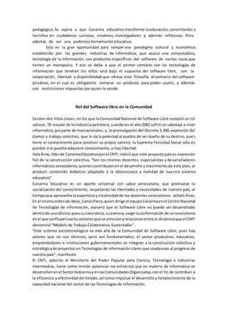 pedagógico.Se aspira a que Canaima educativo transforme la educación, convirtiendo a
losniños en ciudadanos curiosos, creativos,investigadores y además reflexivos. Pero
además de ser una poderosa herramienta educativa.
Esta es la gran oportunidad para romper ese paradigma cultural y económico
establecido por las grandes industrias de informática, que asocia una computadora,
tecnología de la información, con productos específicos del software de ciertas casas que
tienen un monopolio. Y eso se debe a que el primer contacto con las tecnologías de
información que tendrán los niños será bajo el esquema del software libre, con la
cooperación, libertad y disponibilidad que ofrece esta filosofía, al contrario del software
privativo, en el cual es obligatorio comprar un producto para poder usarlo, y además
con restricciones impuestas por quien lo vende.
Rol del Software libre en la Comunidad
Existen dos hitos claves, en los que la Comunidad Nacional de Software Libre cumplió un rol
valioso.“El rescate de la industria petrolera, cuando en el año 2002 sufrió un sabotaje a nivel
informático,porparte de trasnacionales; y, la promulgación del Decreto 3.390, expresión del
clamor y trabajo colectivo, que le da la potestad al pueblo de ser dueño de su destino, pues
tiene el conocimiento para construir su propio camino, la Suprema Felicidad Social sólo es
posible sí el pueblo adquiere conocimiento, si hay libertad.
ItalaÁrias,líderde CanaimaEducativoporel CNTI, indicó que este proyecto país es expresión
fiel de la construcción colectiva. “Son los mismos docentes, especialistas y desarrolladores
informáticosvenezolanos,quienescontribuyenenel desarrollo y crecimiento de este plan, al
producir contenido didáctico adaptado a la idiosincrasia y realidad de nuestro sistema
educativo”.
Canaima Educativo es un aporte universal con sabor venezolano, que promueve la
socialización del conocimiento, respetando las libertades y necesidades de nuestro país, al
tiempoque aprovecha la experticia y creatividad de los docentes venezolanos- señaló Árias.
En el mismoordende ideas,CarlosParra,quiendirige el equipoCanaimaenel CentroNacional
de Tecnologías de Información, aseveró que el Software Libre no puede ser desarrollado
dentrode una oficina;puessunaturaleza, suesencia,exige laconformación de un ecosistema
enel que confluyenvariossectoresque se articulanyrelacionanentre sí:dinámicaque el CNTI
denominó “Modelo de Trabajo Colaborativo Sustentable”.
“Este sistema sociotecnológico va más allá de la Comunidad de Software Libre; pues hay
actores que no son técnicos, pero son fundamentales; el sector productivo, educativo,
emprendedores e instituciones gubernamentales se integran a la construcción colectiva y
estratégicade proyectos en Tecnologías de información Libres que coadyuvan al progreso de
nuestro país”, manifestó.
El CNTI, adscrito al Ministerio del Poder Popular para Ciencia, Tecnología e Industrias
Intermedias, tiene como misión potenciar los esfuerzos que en materia de informática se
desarrollen enel SectorGobiernoyenlasComunidadesOrganizadas,conel fin de contribuir a
la eficiencia y efectividad del Estado, así como impulsar el desarrollo y fortalecimiento de la
capacidad nacional del sector de las Tecnologías de Información.
 