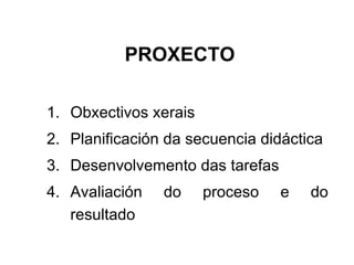 PROXECTO Obxectivos xerais Planificación da secuencia didáctica Desenvolvemento das tarefas Avaliación do proceso e do resultado 