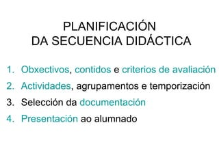 PLANIFICACIÓN  DA SECUENCIA DIDÁCTICA Obxectivos ,  contidos  e  criterios de avaliación Actividades , agrupamentos e temporización Selección da  documentación Presentación  ao alumnado 