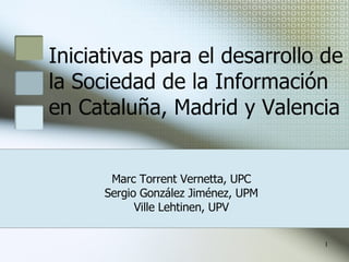 Iniciativas para el desarrollo de la Sociedad de la Información en Cataluña, Madrid y Valencia Marc Torrent Vernetta, UPC Sergio González Jiménez, UPM Ville Lehtinen, UPV 