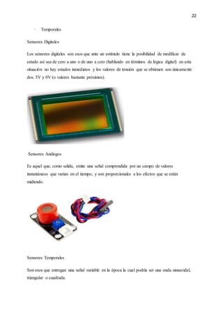 22
· Temporales
Sensores Digitales
Los sensores digitales son esos que ante un estímulo tiene la posibilidad de modificar de
estado así sea de cero a uno o de uno a cero (hablando en términos de lógica digital) en esta
situación no hay estados inmediatos y los valores de tensión que se obtienen son únicamente
dos. 5V y 0V (o valores bastante próximos).
Sensores Análogos
Es aquel que, como salida, emite una señal comprendida por un campo de valores
instantáneos que varían en el tiempo, y son proporcionales a los efectos que se están
midiendo.
Sensores Temporales
Son esos que entregan una señal variable en la época la cual podría ser una onda sinusoidal,
triangular o cuadrada.
 