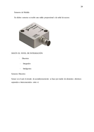 24
Sensores de Medida
En dichos sensores se recibe una salida proporcional a la señal de acceso.
SEGÚN EL NIVEL DE INTEGRACIÓN
· Discretos
· Integrados
· Inteligentes
Sensores Discretos
Sensor en el cual el circuito de acondicionamiento se hace por medio de elementos eléctricos
separados e interconectados entre sí.
 