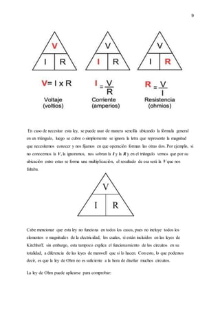 9
En caso de necesitar esta ley, se puede usar de manera sencilla ubicando la fórmula general
en un triángulo, luego se cubre o simplemente se ignora la letra que represente la magnitud
que necesitemos conocer y nos fijamos en que operación forman las otras dos. Por ejemplo, si
no conocemos la V, la ignoramos, nos sobran la I y la R y en el triángulo vemos que por su
ubicación entre estas se forma una multiplicación, el resultado de esa será la V que nos
faltaba.
Cabe mencionar que esta ley no funciona en todos los casos, pues no incluye todos los
elementos o magnitudes de la electricidad, los cuales, sí están incluidos en las leyes de
Kirchhoff, sin embargo, esta tampoco explica el funcionamiento de los circuitos en su
totalidad, a diferencia de las leyes de maxwell que si lo hacen. Con esto, lo que podemos
decir, es que la ley de Ohm no es suficiente a la hora de diseñar muchos circuitos.
La ley de Ohm puede aplicarse para comprobar:
 