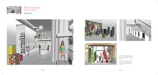 Marimekko
Showroom
Renders




                     El escaparate es transparente, en él
                     solo se verán colgadas algunas de
                     las telas, como podemos ver en la
                     imagen.

                     Esta manera de colgarlas ayuda a
                     accentuar la sensación de entrar
                     en el bosque de los estampados
                     Marimekko.




            PAG.21   PAG.22
 