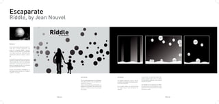 Escaparate
Riddle, by Jean Nouvel



RIDDLE

Como si se tratara de la luz solar fil-
trada por la propia vegetación....así
surge el concepto Riddle. Luces y
sombras son los efectos conseguidos
con estas luminarias esféricas para
iluminación exterior urbana o priva-
da.

Su diseño formal esférico con perfora-
ciones le confiere un carácter peculiar
diferenciado del resto de luminarias
existentes. Su forma escultórica enri-
quece el paisaje de día y lo envuelve
de misterio durante la noche.

Existen dos formatos de Riddle en el
mercado, de 50 y de 25 cm. Puede ir
colgada, o anclada.


                                                   EXTERIOR                                 INTERIOR                                La pared de la izuqierda tendra dife-
                                                                                                                                    rentes espejos para crear un efecto
                                                   Es la reinterpretación de la lámpara.    Un espacio abstracto, oscuro, donde     de volúmenes y espacio, como si de un
                                                   Una piel, un filtro con el mismo len-    se podrá contemplar los efectos lumi-   bosque se tratara.
                                                   guaje de la lámpara.                     nicos de la lámpara.
                                                   Solo a través de las perforaciones se                                            Las lámparas se colocarán en distin-
                                                   podrá ver su interior. De noche la luz   En el suelo arena. La pared frontal     tas posiciones y se encenderán y apa-
                                                   pasará a través de ellos e iluminarán    de espejo oscuro, para multiplicar el   garán de forma programada a lo largo
                                                   los puntos.                              espacio.                                del dia y la noche




                                          PAG.27                                                                                                                            PAG.28
 