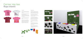 Corner me too
Ropa infantil
                CLIENTE                                 PROPUESTA

                Me too es una empresa italiana que      Para diseñar un córner para la colec-
                se dedica a producir ropa y juguetes    ción Me too he tenido en cuenta los
                infantiles.                             mismos conceptos que tiene la marca
                                                        para diseñar: Hacerlo para los niños.
                 En los diseños participan diseñado-
                res reconocidos como                    El córner llamará a los niños, nor-
                Mariscal o Eero Arnio. Éstos se ca-     malmente son los padres los que
                racterizan por ser sencillos, simples   llevan al niño a comprar, pero en este
                y concretamente por estar pensados      caso pasará al revés.
                para los niños.
                                                        Con la idea de los bolsillos mági-
                La colección de ropa Me too es muy      cos se colocaran en la pared unas
                particular, esta pensada para los       perforaciones circulares que tendrán
                niños.                                  diferentes texturas en su interior,
                                                        para que los niños experimenten.
                Son prendas de ropa educativas y
                llamativas. Las camisetas tienen los    Estas perforaciones se repetirán
                dibujos al revés, para que el niño      en el mueble de la ropa que dará al
                pueda leerlas. Otras tienen lo que      pasillo.
                llaman bolsillos mágicos, ya que
                éstos parecen manchas de color.         En el centro del córner se coloca-
                                                        rán juguetes de la misma casa para
                                                        que los niños jueguen mientras los
                                                        padres compran.

                                                        El suelo y la pared frontal estarán
                                                        hechos de una moqueta del color
                                                        corporativo. El cartel retroiluminado
                                                        se colgará de la pared.




                PAG.31                                                                           PAG.32
 