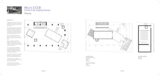 Micro CCCB
                                           Centro de exposiciones
                                           Planos

PROPUESTA

La propuesta consiste en vaciar todo
el edificio, quitarle todo lo que carece
de interés y quedarnos con la cubier-
ta de madera.

Esta cubierta tratada y forrada con un
cristal transparente nos protege de
la lluvia y nos da unas sombras muy
interesantes. En algunos puntos de
la cúpula se aplicará color dandonos
unas sombras puntuales de color.

Queríamos trabajar este espacio
como un espacio urbano, de la ciu-
dad, como como si se tratara de una
plaza.

Ésto lo conseguimos gracias al
trabajo de las diferentes zonas en
módulos volumétricos que conforman
y crean el espacios abiertos, algunos
cubiertos y otros no.

Los volúmenes estan trabajados
con materiales diferentes y están
colocados estrategicamente para
configurar los espacios deseados y
tener continuidad visual.

El resultado es la unión de un edificio
antiguo con un edificio nuevo, tal y
como es el edificio actual del CCCB.                                PLANTA BAJA                     PLANTA SOTANO
                                                                    Recepción y oficinas            Auditorio
La vegetación será un elemento                                      Servicios                       Almacén
importante para integrarla en la zona                               Sala 1
en la que se encuentra.                                             Cafeteria

La iluminación y el mobiliario                                      PLANTA PRIMERA
exterior se resuelve con mobiliario                                 Sala 2
própio del espacio urbano.                                          Cafeteria




                                                         PAG.35                            PAG.36
 