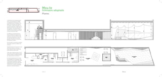 Mou.te
                                          Gimnasio adaptado
                                          Planos

La distribución se ha pensado para
hacer una transición de la ciudad
a la naturaleza. Entramos por una
calle de Barcelona, transitada y con
todo lo que comporta una calle de
la ciudad, y acabamos llegando a un
espacio casi natural, un patio interior
del eixample, lleno de vegetación y
protegido por los edificios. Todos los
espacios están pensados para dirigir
al usuario hacia este lugar.

A medida que nos adentramos en
el local, pasamos de espacios más
urbanos y comunes a espacios más
naturales y especiales, a la vez que
de materiales más duros y fríos,
pasamos a espacios con materiales
más blandos y cálidos.

En la entrada, la recepción, el espacio
más urbano, donde se recibirá a los
usuarios.

Seguidamente encontraremos la zona
de servicios (baños, vestuarios,…).
Estos espacios crean un pasillo de-
seado hasta la primera sala.

Todos estos espacios previos a la pri-
mera sala, la sala de máquinas hacen
de filtro acústico, evitando la llegada
de ruidos exteriores al interior.

La sala de máquinas junto a la sala
de actividades son los espacios más
amplios del local. Ambas salas están
comunicadas visualmente, aunque
separadas por puertas de vidrio para
independizarlas una de la otra, de
esta manera, al realizar actividades
distintas, no habrá problemas.




                                          PAG.61              PAG.62
 