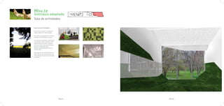 Mou.te
Gimnasio adaptado
Sala de actividades

SALA DE ACTIVIDADES

Al salir de la sombra, un prado de
tonos verdes y un cielo de papel.

Esta sala esta pensada para realizar
todo tipo de actividades en grupo.

Una serie de volúmenes cubiertos de
una blanda y calida moqueta crean
lugares donde sentarse o acostar-
se, a la vez que crea una explanada
donde se andará descalzo.
El techo de papel filtrará una luz
cenital suave.

Este espacio está orientado hacia el
patio interior, con entrada de luz na-
tural, filtrada en parte por la fachada
de vegetal.




                                          PAG.67   PAG.68
 