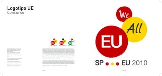 Logotipo UE
Concurso




Este logotipo ha sido finalista en el   Con este logotipo pretendo ejemplificar los valores europeos, de manera que
concurso de Ideas para el Logotipo      lleguen de forma clara y directa a todos sus ciudadanos sin distinción de raza, na-
para la Futura Presidencia de la        cionalidad o cultura. Es por eso que he elegido un símbolo tan universal como es
Unión Europea.                          la teoría de conjuntos para representar qué somos y hacia dónde vamos. Creo que
El concuso consistia en crear un        es primordial recuperar los valores supranacionales y conectar a los ciudadanos
logotipo para las tres siguientes       con la Unión Europea. Por ello, no he querido recurrir a símbolos propios de cada
presidencias de Bélgica, Hungría y      país, que a la vez los hacen distintos, sino a aquellos comunes. Una misma forma
España.                                 para ejemplificar un mismo objetivo. La idea es plasmar la voluntad de ir más allá
                                        del "nosotros"(país que ostenta la presidencia) hacia el todos (europeos) para
El concurso se abrió para estudiantes   llegar hasta la Unión Europea (la institución).
de diseño de los tres paises.
                                        La distinción, en las diferentes presidencias, se realiza a partir del color, así, un
Este logotipo concretamente se          mismo símbolo puede ser identificado con el país que ostenta la presidencia y con
seleccionó entre los diez mejores de    la institución. Finalmente, el por qué he decidido incluir letras en los conjuntos,
España, para competir con los diez      es para clarificar nuestro mensaje y, a la vez verbalizarlo para que la voluntad de
finalistas de los otros dos paises.     superar las fronteras nacionales se haga patente en la imagen.




                                        PAG.77                                                                                  PAG.78
 