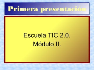 Primera presentación
Escuela TIC 2.0.
Módulo II.
 