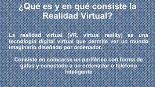¿Qué es y en qué consiste la
Realidad Virtual?
La realidad virtual (VR, virtual reality) es una
tecnología digital virtual que permite ver un mundo
imaginario diseñado por ordenador.
Consiste en colocarse un periférico con forma de
gafas y conectado a un ordenador o teléfono
inteligente
 