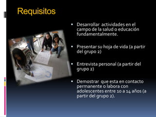 Requisitos
              Desarrollar actividades en el
               campo de la salud o educación
               fundamentalmente.

              Presentar su hoja de vida (a partir
               del grupo 2)

              Entrevista personal (a partir del
               grupo 2)

              Demostrar que esta en contacto
               permanente o labora con
               adolescentes entre 10 a 14 años (a
               partir del grupo 2).
 