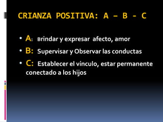 CRIANZA POSITIVA: A – B - C

• A:   Brindar y expresar   afecto, amor
• B:   Supervisar y Observar las conductas
• C:Establecer el vínculo, estar permanente
 conectado a los hijos
 