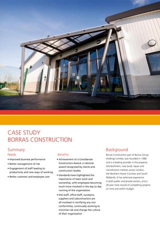 Case Study
Borras Construction
Summary
Needs
• Improved business performance
• Better management of risk
• Engagement of staff leading to
productivity and new ways of working
• Better customer and employee care
Benefits
• Achievement of a Considerate
Constructors Award, a national
award recognised by clients and
construction bodies
• Standards have highlighted the
importance of team work and
ownership, with employees becoming
much more involved in the day to day
running of the organisation
• Site staff, office staff, surveyors,
suppliers and subcontractors are
all involved in rectifying any non
conformities, continually working to
minimise risk and change the culture
of their organisation
Background
Borras Construction part of Borras Group
Holdings Limited, was founded in 1980
and is a leading provider in the property
refurbishment, new build, repair and
maintenance markets across London,
the Northern Home Counties and South
Midlands. It has extensive experience
in both public and private sectors, and a
28 year track record of completing projects
on time and within budget.
 