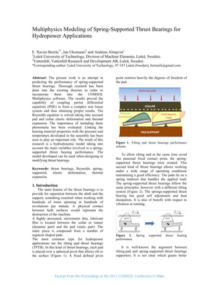 Multiphysics Modeling of Spring-Supported Thrust Bearings for
Hydropower Applications
F. Xavier Borràs*1
, Jan Ukonsaari2
and Andreas Almqvist1
1
Luleå University of Technology, Division of Machine Elements, Luleå, Sweden;
2
Vattenfall, Vattenfall Research and Development AB, Luleå, Sweden.
*Corresponding author: Luleå University of Technology, 97 187 Luleå (Sweden), borrasfx@gmail.com
Abstract: The present work is an attempt in
predicting the performance of spring-supported
thrust bearings. Thorough research has been
done into the existing theories in order to
incorporate them into the COMSOL
Multiphysics software. The results proved the
capability of coupling partial differential
equations (PDE) to form a complex non linear
system and thus obtaining proper results. The
Reynolds equation is solved taking into account
pad and collar elastic deformation and thermal
expansion. The importance of including these
phenomena has been evaluated. Linking the
bearing material properties with the pressure and
temperature developed in the assembly has been
seen to play an important role. The result of this
research is a hydrodynamic model taking into
account the main variables involved in a spring-
supported thrust bearing performance. The
model developed can be used when designing or
modifying thrust bearings.
Keywords: thrust bearings, Reynolds, spring-
supported, elastic deformation, thermal
expansion.
1. Introduction
The main feature of the thrust bearings is to
provide for separation between the shaft and the
support, something essential when working with
hundreds of tones spinning at hundreds of
revolutions per minute. A physical contact
between both surfaces would represent the
destruction of the machine.
A highly pressured, micrometre thin, lubricant
film is located between the collar or runner
(dynamic part) and the pad (static part). The
static piece is compound from a number of
segment shaped pads.
The most common type for hydropower
applications are the tilting pad thrust bearings
(TPTB). In this kind of thrust bearings, each pad
is placed over a spherical pivot that allows tilt to
the surface (Figure 1). A fixed defined pivot
point restricts heavily the degrees of freedom of
the pad.
Figure 1. Tilting pad thrust bearings performance
scheme.
To allow tilting and at the same time avoid
this punctual fixed contact point, the spring-
supported thrust bearings were created. This
second kind of thrust bearings allows working
under a wide range of operating conditions
maintaining a good efficiency. The pads lie on a
spring mattress that handles the applied load.
The spring-supported thrust bearings follow the
same principles, however with a different tilting
system (Figure 2). The springs-supported thrust
bearing has good self adjustment and heat
dissipation. It is also of benefit with respect to
vibration in running.
Figure 2. Spring supported thrust bearing
performance.
It is well-known the argument between
tilting-pad and spring-supported thrust bearings
supporters. It is not clear which grants better
Excerpt from the Proceedings of the 2012 COMSOL Conference in Milan
 