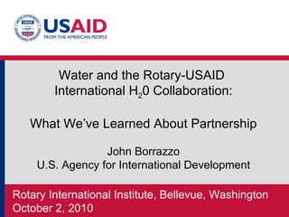 Rotary International Institute, Bellevue, Washington October 2, 2010  Water and the Rotary-USAID  International H 2 0 Collaboration: What We’ve Learned About Partnership John Borrazzo U.S. Agency for International Development 