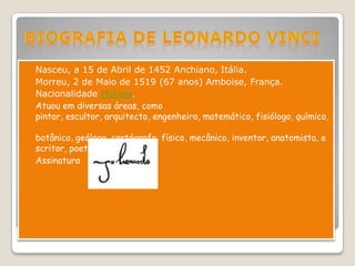  Nasceu, a 15 de Abril de 1452 Anchiano, Itália.
 Morreu, 2 de Maio de 1519 (67 anos) Amboise, França.
 Nacionalidade Italiano.
 Atuou em diversas áreas, como
  pintor, escultor, arquitecto, engenheiro, matemático, fisiólogo, químico,

  botânico, geólogo, cartógrafo, físico, mecânico, inventor, anatomista, e
  scritor, poeta e músico.
 Assinatura
 