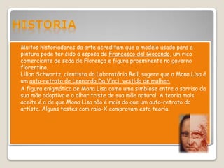  Muitos historiadores da arte acreditam que o modelo usado para a
  pintura pode ter sido a esposa de Francesco del Giocondo, um rico
  comerciante de seda de Florença e figura proeminente no governo
  florentino.
  Lilian Schwartz, cientista do Laboratório Bell, sugere que a Mona Lisa é
  um auto-retrato de Leonardo Da Vinci, vestido de mulher.
 A figura enigmática de Mona Lisa como uma simbiose entre o sorriso da
  sua mãe adoptiva e o olhar triste de sua mãe natural. A teoria mais
  aceite é a de que Mona Lisa não é mais do que um auto-retrato do
  artista. Alguns testes com raio-X comprovam esta teoria.
 
