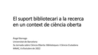 El suport bibliotecari a la recerca
en un context de ciència oberta
Ángel Borrego
Universitat de Barcelona
3a Jornada sobre Ciència Oberta: Biblioteques i Ciència Ciutadana
MNAC, 6 d’octubre de 2022
 