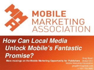 How Can Local Media
 Unlock Mobile's Fantastic
 Promise?                                                               Greg Stuart
 More musings on the Mobile Marketing Opportunity for Publishers Global CEO
                                                    Mobile Marketing Association
                                                          greg@mmaglobal.com
                                                           Twitter.com/gregstuart
                                  1                               +1 631 702 0682
 