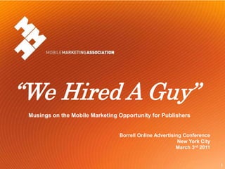 “We Hired A Guy”
          Musings on the Mobile Marketing Opportunity for Publishers


                                          Borrell Online Advertising Conference
                                                                   New York City
                                                                  March 3rd 2011


Mobile Marketing Association                                                       1
 