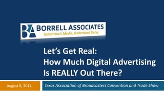 Let’s Get Real:
                 How Much Digital Advertising
                 Is REALLY Out There?
August 8, 2012   Texas Association of Broadcasters Convention and Trade Show
 