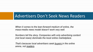 Advertisers Don’t Seek News Readers

When it comes to the lean-forward medium of online, the
mass-media news model doesn’t work very well.

Numbers tell the story. Companies with only advertising content
(not local news) dominate the local online marketplace.

That’s because local advertisers seek buyers in the online
arena, not readers.
 