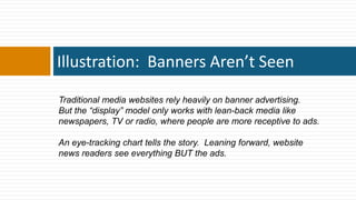 Illustration: Banners Aren’t Seen

Traditional media websites rely heavily on banner advertising.
But the ―display‖ model only works with lean-back media like
newspapers, TV or radio, where people are more receptive to ads.

An eye-tracking chart tells the story. Leaning forward, website
news readers see everything BUT the ads.
 