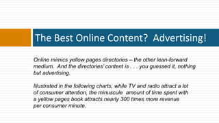 The Best Online Content? Advertising!
Online mimics yellow pages directories – the other lean-forward
medium. And the directories’ content is . . . you guessed it, nothing
but advertising.

Illustrated in the following charts, while TV and radio attract a lot
of consumer attention, the minuscule amount of time spent with
a yellow pages book attracts nearly 300 times more revenue
per consumer minute.
 