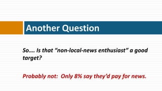 Another Question

So…. Is that “non-local-news enthusiast” a good
target?

Probably not: Only 8% say they’d pay for news.
 