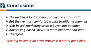 Conclusions
                             The audience for local news is big and enthusiastic
www.borrellassociates.com




                             But they’re most comfortable with traditional channels
                            Web-based marketing seeks a buyer, not a reader
                             Advertising-based “news” is more important on Web
                             Therefore….
                            Erecting paywalls on news articles is a pretty good idea.
 