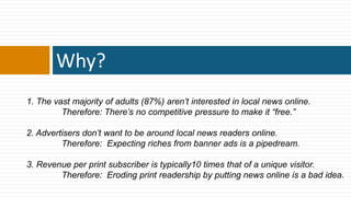 Why?
1. The vast majority of adults (87%) aren’t interested in local news online.
         Therefore: There’s no competitive pressure to make it ―free.‖

2. Advertisers don’t want to be around local news readers online.
         Therefore: Expecting riches from banner ads is a pipedream.

3. Revenue per print subscriber is typically10 times that of a unique visitor.
        Therefore: Eroding print readership by putting news online is a bad idea.
 