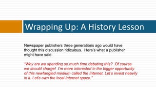 Wrapping Up: A History Lesson
Newspaper publishers three generations ago would have
thought this discussion ridiculous. Here‟s what a publisher
might have said:

―Why are we spending so much time debating this? Of course
we should charge! I’m more interested in the bigger opportunity
of this newfangled medium called the Internet. Let’s invest heavily
in it. Let’s own the local Internet space.‖
 