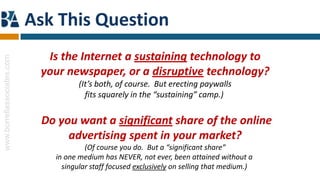 Ask This Question
                              Is the Internet a sustaining technology to
www.borrellassociates.com




                             your newspaper, or a disruptive technology?
                                      (It’s both, of course. But erecting paywalls
                                        fits squarely in the “sustaining” camp.)


                             Do you want a significant share of the online
                                  advertising spent in your market?
                                        (Of course you do. But a “significant share”
                               in one medium has NEVER, not ever, been attained without a
                                 singular staff focused exclusively on selling that medium.)
 