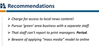 Recommendations
www.borrellassociates.com




                             Charge for access to local news content!
                             Pursue ‘green’ area business with a separate staff
                             That staff can’t report to print managers. Period.
                             Beware of applying “mass media” model to online
 
