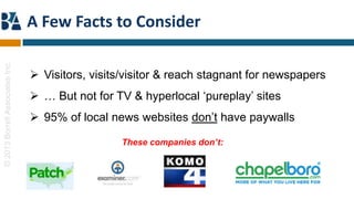 A Few Facts to Consider
© 2013 Borrell Associates Inc.




                                  Visitors, visits/visitor & reach stagnant for newspapers
                                  … But not for TV & hyperlocal „pureplay‟ sites
                                  95% of local news websites don‟t have paywalls

                                                   These companies don’t:
 