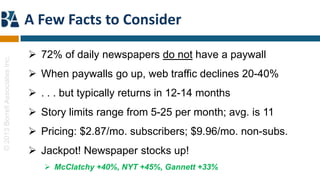 A Few Facts to Consider

                                  72% of daily newspapers do not have a paywall
© 2013 Borrell Associates Inc.




                                  When paywalls go up, web traffic declines 20-40%
                                  . . . but typically returns in 12-14 months
                                  Story limits range from 5-25 per month; avg. is 11
                                  Pricing: $2.87/mo. subscribers; $9.96/mo. non-subs.
                                  Jackpot! Newspaper stocks up!
                                     McClatchy +40%, NYT +45%, Gannett +33%
 