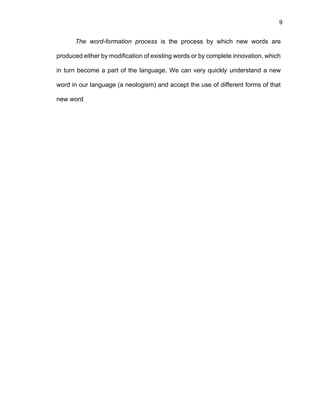9
The word-formation process is the process by which new words are
produced either by modification of existing words or by complete innovation, which
in turn become a part of the language. We can very quickly understand a new
word in our language (a neologism) and accept the use of different forms of that
new word
 