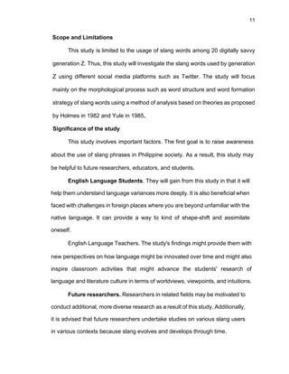 11
Scope and Limitations
This study is limited to the usage of slang words among 20 digitally savvy
generation Z. Thus, this study will investigate the slang words used by generation
Z using different social media platforms such as Twitter. The study will focus
mainly on the morphological process such as word structure and word formation
strategy of slang words using a method of analysis based on theories as proposed
by Holmes in 1982 and Yule in 1985.
Significance of the study
This study involves important factors. The first goal is to raise awareness
about the use of slang phrases in Philippine society. As a result, this study may
be helpful to future researchers, educators, and students.
English Language Students. They will gain from this study in that it will
help them understand language variances more deeply. It is also beneficial when
faced with challenges in foreign places where you are beyond unfamiliar with the
native language. It can provide a way to kind of shape-shift and assimilate
oneself.
English Language Teachers. The study's findings might provide them with
new perspectives on how language might be innovated over time and might also
inspire classroom activities that might advance the students' research of
language and literature culture in terms of worldviews, viewpoints, and intuitions.
Future researchers. Researchers in related fields may be motivated to
conduct additional, more diverse research as a result of this study. Additionally,
it is advised that future researchers undertake studies on various slang users
in various contexts because slang evolves and develops through time.
 