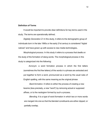 12
Definition of Terms
It would be important to provide clear definitions for key terms used in the
study. The terms are operationally defined.
Digitally Generation Z: In this study, it refers to the demographic group of
individuals born in the late 1990s or the early 21st century is considered "digital
natives" and have grown up with access to new media technologies.
Morphological process. In this study it refers to a process that dwells on
the study of the formation of slang words. The morphological process in this
study is categorized into the following:
Acronym. a word formation process in which the first letters
(sometimes the first few letters) of the words in a phrase are extracted and
put together to form a word, pronounced as a word by the usual rules of
English spelling, with the same meaning as the original phrase
Back-formation. It refers to either the process of creating a new
lexeme (less precisely, a new "word") by removing actual or supposed
affixes, or to the neologism formed by such a process.
Blending. It is a type of word formation in which two or more words
are merged into one so that the blended constituents are either clipped, or
partially overlap.
 