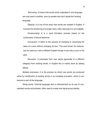 13
Borrowing. It means that words which originated in one language
are now used in another, even by people who don't speak the 'lending'
language.
Clipping. It is one of the ways new words are created in English. It
involves the shortening of a longer word, often reducing it to one syllable.
Compounding. It is a word formation process based on the
combination of lexical elements.
Conversion. It refers to the process of changing or converting the
class of a word without changing its form. The word email, for instance,
can be used as a verb in Modern English though it was only a noun in the
past.
Derivation. It processes form new words (generally of a different
category) from existing words, in English this is mainly done by adding
affixes.
Multiple processes. It is the process by which new words are produced
either by modification of existing words or by complete innovation, which in turn
become a part of the language.
Slang words. Informal language that is characterized by its use of non-
standard words and phrases, often used to create and signal group identity.
 
