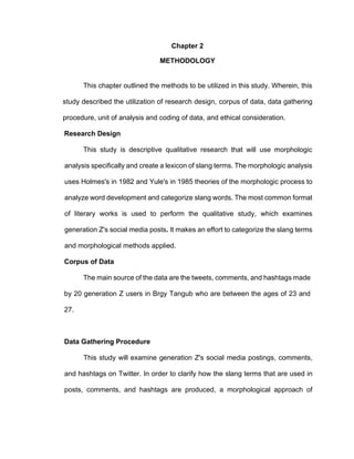14
Chapter 2
METHODOLOGY
This chapter outlined the methods to be utilized in this study. Wherein, this
study described the utilization of research design, corpus of data, data gathering
procedure, unit of analysis and coding of data, and ethical consideration.
Research Design
This study is descriptive qualitative research that will use morphologic
analysis specifically and create a lexicon of slang terms. The morphologic analysis
uses Holmes's in 1982 and Yule's in 1985 theories of the morphologic process to
analyze word development and categorize slang words. The most common format
of literary works is used to perform the qualitative study, which examines
generation Z's social media posts. It makes an effort to categorize the slang terms
and morphological methods applied.
Corpus of Data
The main source of the data are the tweets, comments, and hashtags made
by 20 generation Z users in Brgy Tangub who are between the ages of 23 and
27.
Data Gathering Procedure
This study will examine generation Z's social media postings, comments,
and hashtags on Twitter. In order to clarify how the slang terms that are used in
posts, comments, and hashtags are produced, a morphological approach of
 