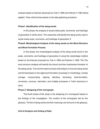 15
analysis based on theories advanced by Yule in 1985 and Holmes in 1982 will be
applied. There will be three phases in the data-gathering procedure:
Phase1: Identification of the slang words
In this phase, the analysis of social media posts, comments, and hashtags
of generation Z will be done. The researcher will identify the slang words used in
social media posts, comments, and hashtags of generation Z
Phase2: Morphological Analysis of the slang words on the Word Structure
and Word Formation Process
In this phase, the morphological analysis of the slang words found in the
posts, comments, and hashtags of generation Z using the morphologic method
based on the theories proposed by Yule in 1985 and Holmes in 1982. The The
word structure analysis will identify the bound and free morphemes formation of
the slang words. The word formation process will analyze on how the slang words
and formed based on the eight-word formation processes in morphology, namely
coinage, compounding, clipping, blending, borrowing, back-formation,
conversion, acronym, derivation, and multiple processes in Yule’s taxonomy in
2010.
Phase 3: Designing of the monograph.
The fourth phase of the study is the designing of a monograph based on
the findings of the investigation. The content of the monograph will be the
glossary. The list of slang words and their meanings can be found in the glossary.
Unit of Analysis and Coding of Data
 