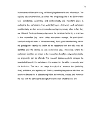 18
include the avoidance of using self-identifying statements and information. The
Digitally-savvy Generation Z’s names who are participants of the study will be
kept confidential. Anonymity and confidentiality are important steps in
protecting the participants from potential harm. Anonymity and participant
confidentiality are two terms commonly used synonymously when in fact they
are different. Participant anonymity means the participant’s identity is unknown
to the researcher (e.g., when using anonymous surveys, the participant's
identity is truly unknown to the researchers). Participant confidentiality means
the participant’s identity is known to the researcher but the data was de-
identified and the identity is kept confidential (e.g., interviews, where the
participant identities are known to the researcher, therefore, only confidentiality,
not anonymity, can be offered). The research design needs to consider the
potential of harm to the participants, the researcher, the wider community, and
the institution. The harm can range from physical, resource loss (including
time), emotional, and reputational. When considering the potential for harm, the
approach should be, in descending order, to eliminate, isolate, and minimize
the risk, with the participants being fully informed on what the risks are.
 