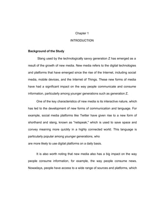 1
Chapter 1
INTRODUCTION
Background of the Study
Slang used by the technologically savvy generation Z has emerged as a
result of the growth of new media. New media refers to the digital technologies
and platforms that have emerged since the rise of the Internet, including social
media, mobile devices, and the Internet of Things. These new forms of media
have had a significant impact on the way people communicate and consume
information, particularly among younger generations such as generation Z.
One of the key characteristics of new media is its interactive nature, which
has led to the development of new forms of communication and language. For
example, social media platforms like Twitter have given rise to a new form of
shorthand and slang, known as "netspeak," which is used to save space and
convey meaning more quickly in a highly connected world. This language is
particularly popular among younger generations, who
are more likely to use digital platforms on a daily basis.
It is also worth noting that new media also has a big impact on the way
people consume information, for example, the way people consume news.
Nowadays, people have access to a wide range of sources and platforms, which
 
