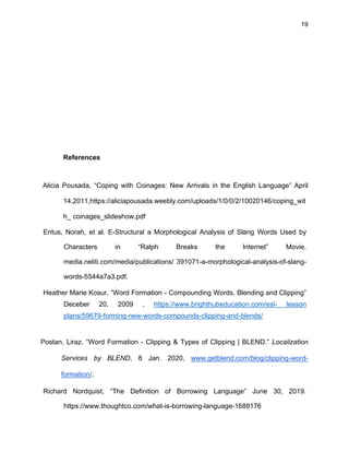 19
References
Alicia Pousada, “Coping with Coinages: New Arrivals in the English Language” April
14,2011,https://aliciapousada.weebly.com/uploads/1/0/0/2/10020146/coping_wit
h_ coinages_slideshow.pdf
Entus, Norah, et al. E-Structural a Morphological Analysis of Slang Words Used by
Characters in “Ralph Breaks the Internet” Movie.
media.neliti.com/media/publications/ 391071-a-morphological-analysis-of-slang-
words-5544a7a3.pdf.
Heather Marie Kosur, “Word Formation - Compounding Words, Blending and Clipping”
Deceber 20, 2009 , https://www.brighthubeducation.com/esl- lesson
plans/59679-forming-new-words-compounds-clipping-and-blends/
Postan, Liraz. “Word Formation - Clipping & Types of Clipping | BLEND.” Localization
Services by BLEND, 8 Jan. 2020, www.getblend.com/blog/clipping-word-
formation/.
Richard Nordquist, “The Definition of Borrowing Language” June 30, 2019.
https://www.thoughtco.com/what-is-borrowing-language-1689176
 